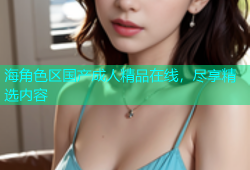 海角色区国产成人精品在线，尽享精选内容