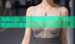 海角社区：在线视频激情盛宴，即刻释放你的渴望