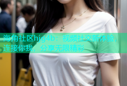 海角社区hjg4b：视频社交新体验，连接你我，分享无限精彩