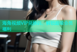 海角视频VIP兑换码，解锁超级会员福利
