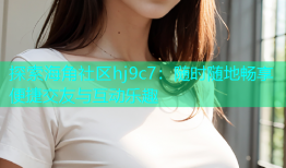 探索海角社区hj9c7：随时随地畅享便捷交友与互动乐趣