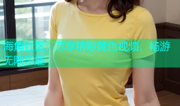 海角社区：尽享精彩黄色视频，畅游无限乐趣