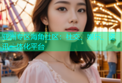 亚洲专区海角社区：社交、娱乐、资讯一体化平台