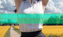 海角社区0聚焦交流互动打造专属社交新体验