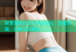 探索海角社区hj4bbaqq：连接邻里，分享生活精彩