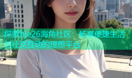 探索hje26海角社区：畅享便捷生活与社交互动的理想平台