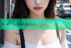 无法注册？探索海角社区的社交魅力与互动平台