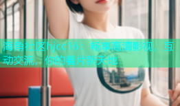 海角社区hjcc16：畅享高清影视，互动交流，你的看片新天地