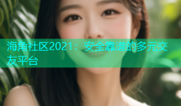 海角社区2021：安全靠谱的多元交友平台