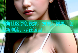 海角社区原创视频：发现新视界，创造新潮流，尽在这里