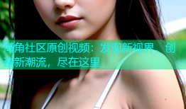 海角社区原创视频：发现新视界，创造新潮流，尽在这里