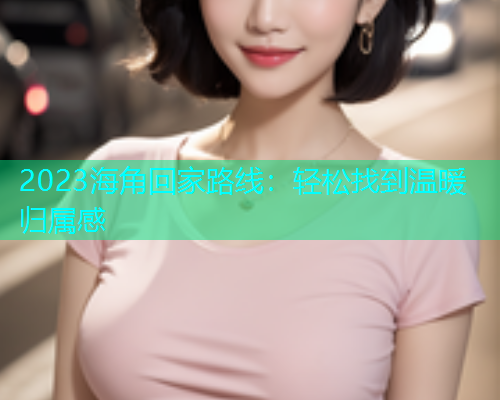 2023海角回家路线：轻松找到温暖归属感