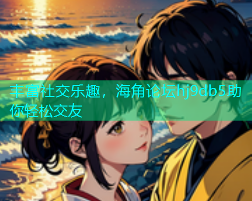 丰富社交乐趣，海角论坛hj9db5助你轻松交友