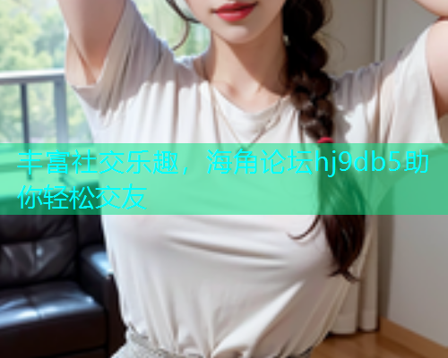 丰富社交乐趣，海角论坛hj9db5助你轻松交友