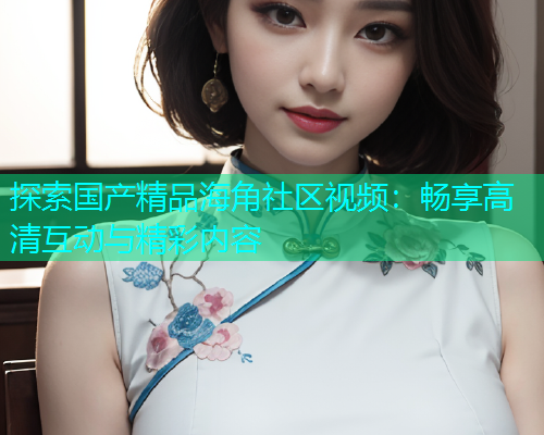 探索国产精品海角社区视频：畅享高清互动与精彩内容