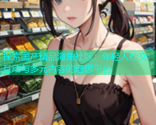 探索国产精品海角社区：年轻人社交互动与多元内容的理想平台