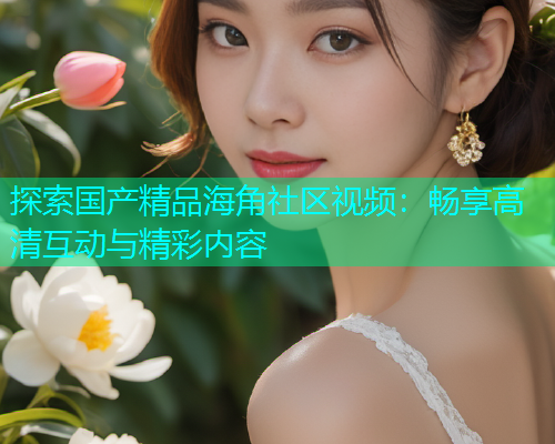 探索国产精品海角社区视频：畅享高清互动与精彩内容