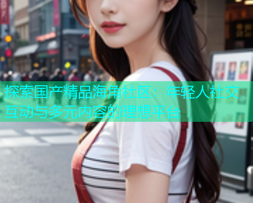 探索国产精品海角社区：年轻人社交互动与多元内容的理想平台