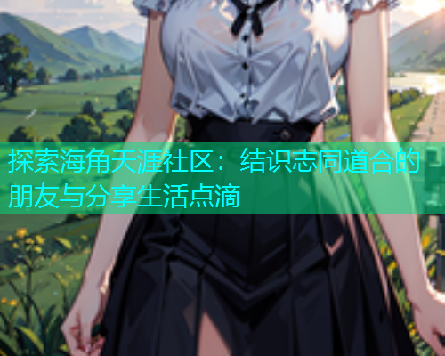探索海角天涯社区：结识志同道合的朋友与分享生活点滴