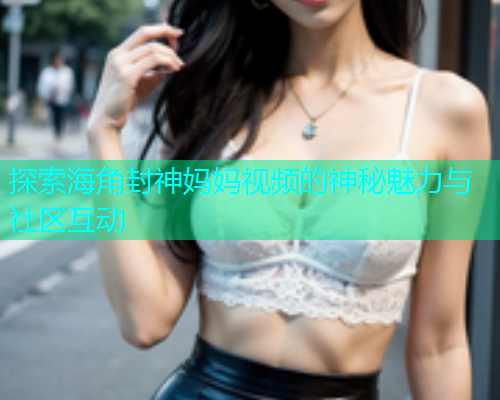 探索海角封神妈妈视频的神秘魅力与社区互动