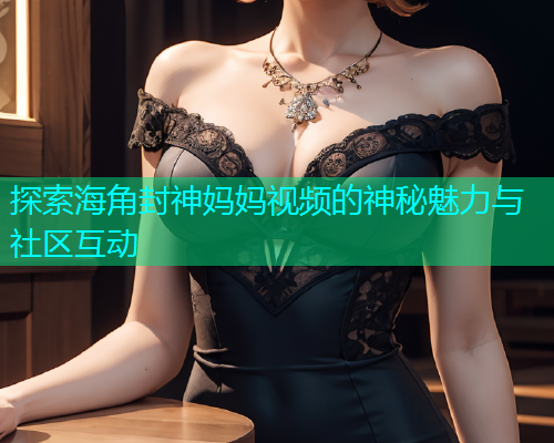 探索海角封神妈妈视频的神秘魅力与社区互动