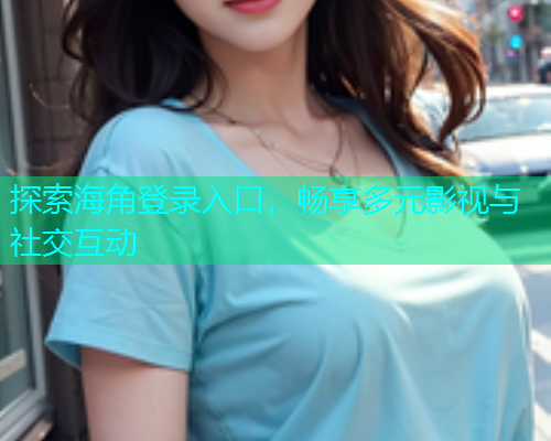 探索海角登录入口，畅享多元影视与社交互动