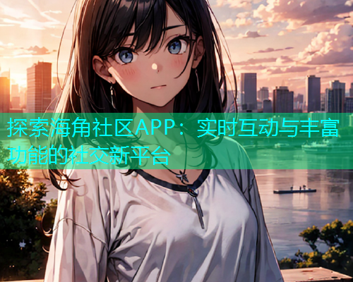 探索海角社区APP：实时互动与丰富功能的社交新平台