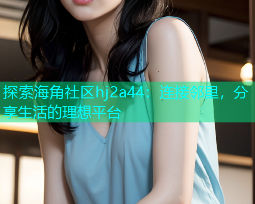 探索海角社区hj2a44：连接邻里，分享生活的理想平台