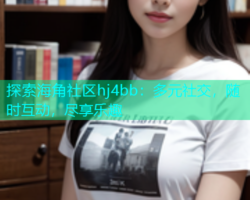 探索海角社区hj4bb：多元社交，随时互动，尽享乐趣