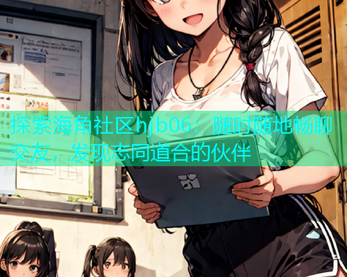 探索海角社区hjb06：随时随地畅聊交友，发现志同道合的伙伴