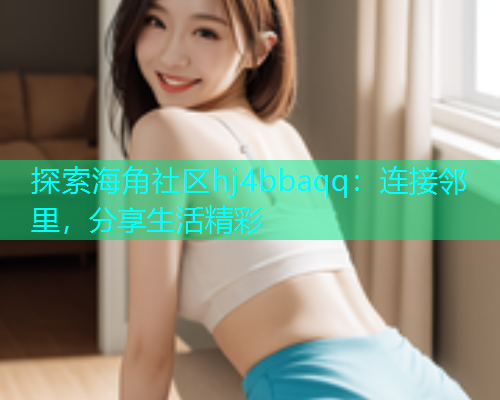 探索海角社区hj4bbaqq：连接邻里，分享生活精彩