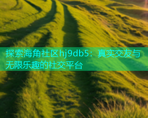 探索海角社区hj9db5：真实交友与无限乐趣的社交平台