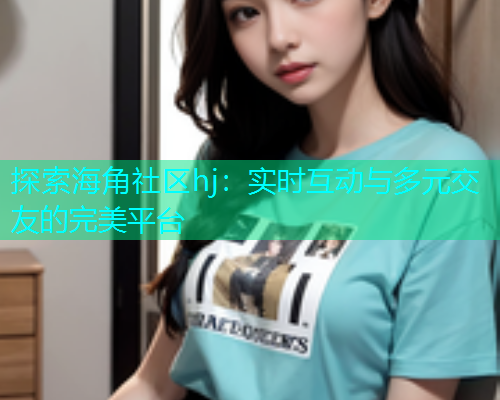 探索海角社区hj：实时互动与多元交友的完美平台