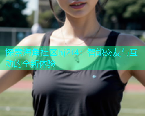 探索海角社区hj2f4：智能交友与互动的全新体验
