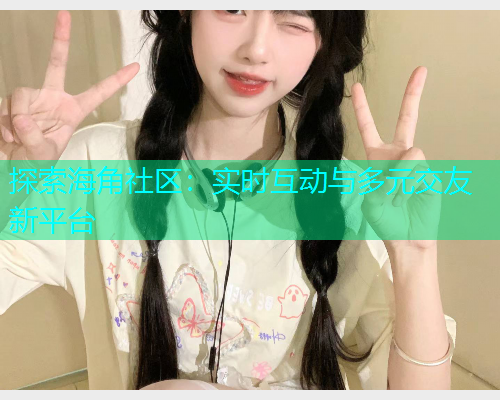 探索海角社区：实时互动与多元交友新平台