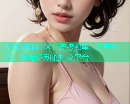 探索海角社区：连接邻里、分享生活、参与活动的社交平台