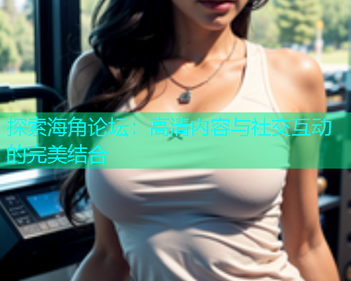 探索海角论坛：高清内容与社交互动的完美结合