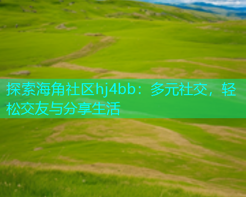 探索海角社区hj4bb：多元社交，轻松交友与分享生活