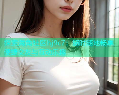 探索海角社区hj9c7：随时随地畅享便捷交友与互动乐趣