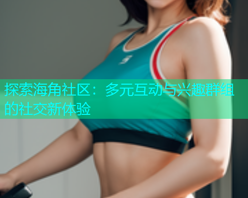 探索海角社区：多元互动与兴趣群组的社交新体验