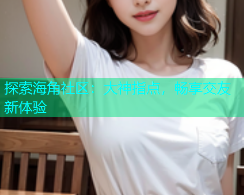 探索海角社区：大神指点，畅享交友新体验