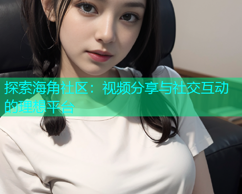 探索海角社区：视频分享与社交互动的理想平台