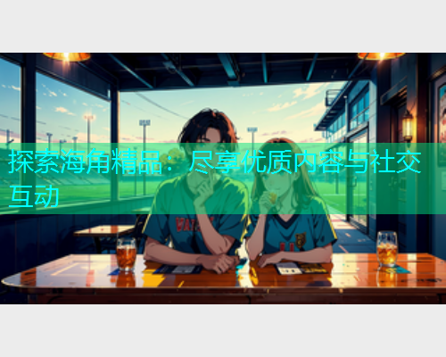 探索海角精品：尽享优质内容与社交互动