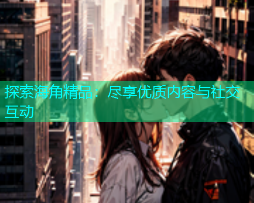 探索海角精品：尽享优质内容与社交互动