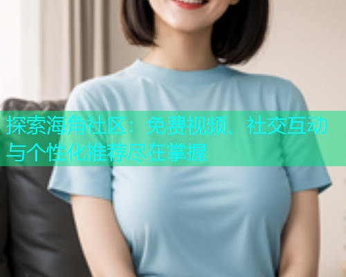 探索海角社区：免费视频、社交互动与个性化推荐尽在掌握