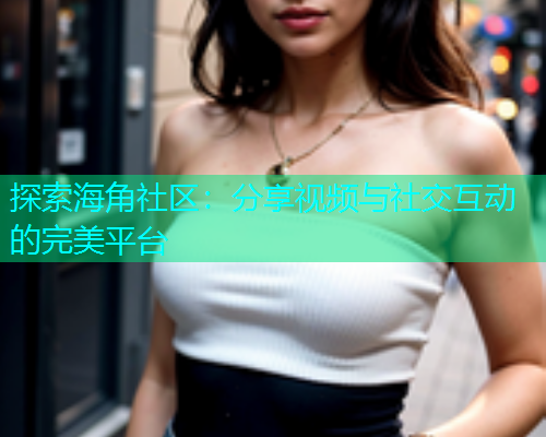 探索海角社区：分享视频与社交互动的完美平台