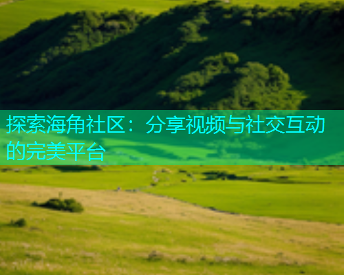 探索海角社区：分享视频与社交互动的完美平台