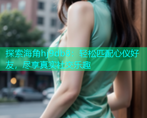 探索海角hj9db8：轻松匹配心仪好友，尽享真实社交乐趣