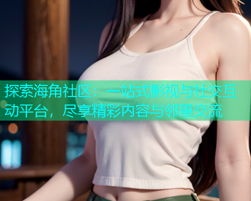 探索海角社区：一站式影视与社交互动平台，尽享精彩内容与邻里交流