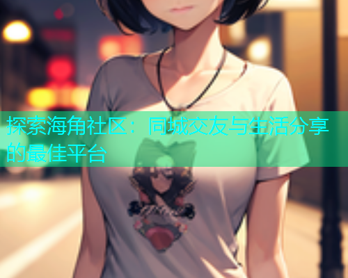 探索海角社区：同城交友与生活分享的最佳平台